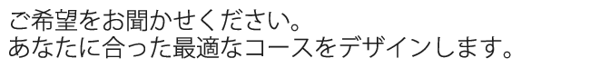 ご希望をお聞かせください。あなたに合った最適なコースをデザインします。