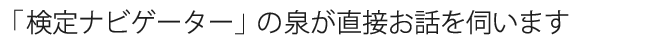 「検定ナビゲーター」の泉が直接お話を伺います